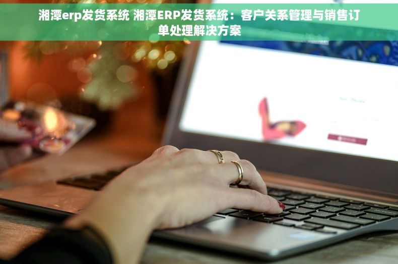 湘潭erp发货系统 湘潭ERP发货系统：客户关系管理与销售订单处理解决方案