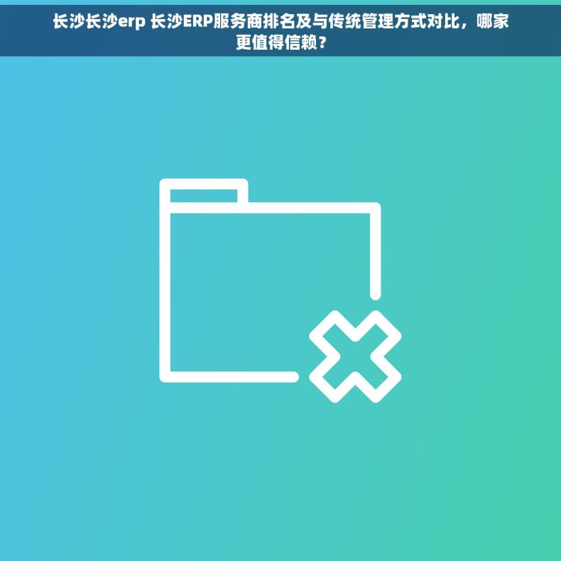 长沙长沙erp 长沙ERP服务商排名及与传统管理方式对比，哪家更值得信赖？