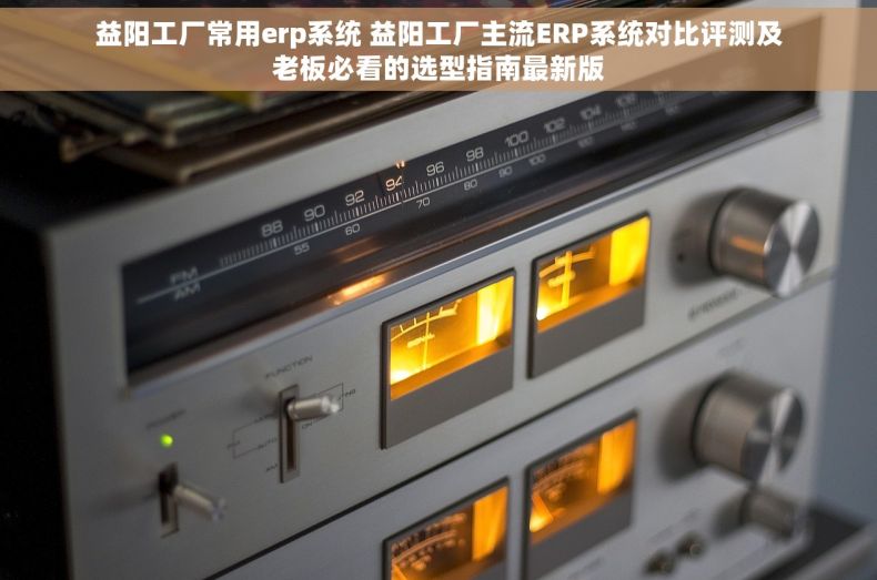益阳工厂常用erp系统 益阳工厂主流ERP系统对比评测及老板必看的选型指南最新版