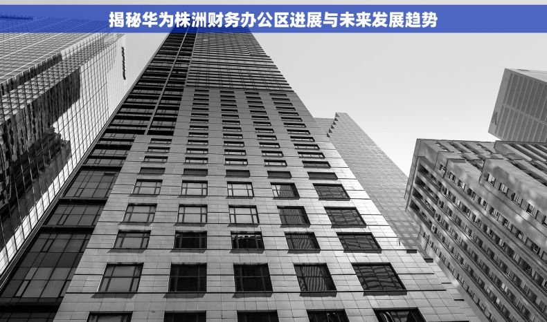 揭秘华为株洲财务办公区进展与未来发展趋势