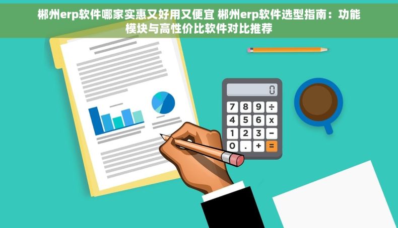 郴州erp软件哪家实惠又好用又便宜 郴州erp软件选型指南：功能模块与高性价比软件对比推荐