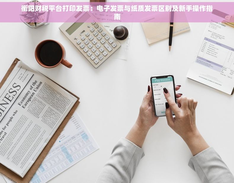 衡阳财税平台打印发票：电子发票与纸质发票区别及新手操作指南
