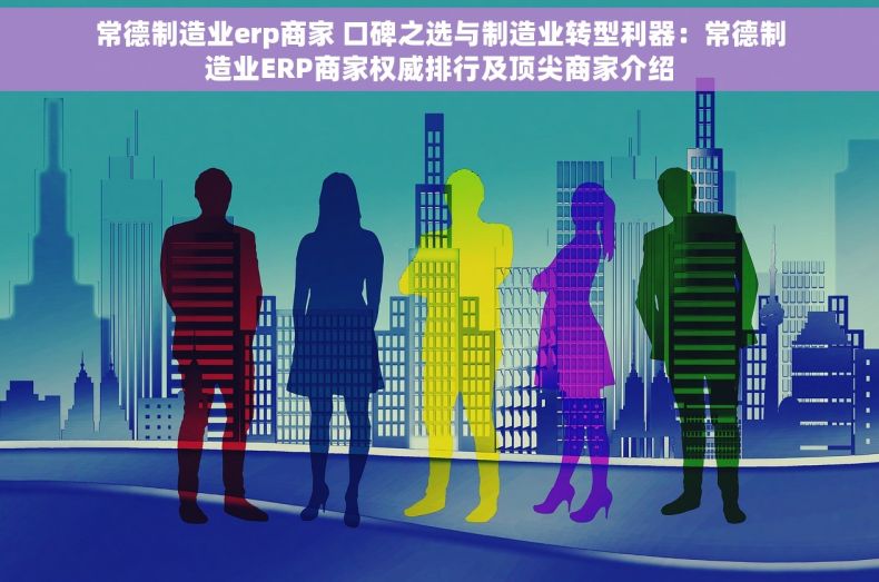 常德制造业erp商家 口碑之选与制造业转型利器：常德制造业ERP商家权威排行及顶尖商家介绍