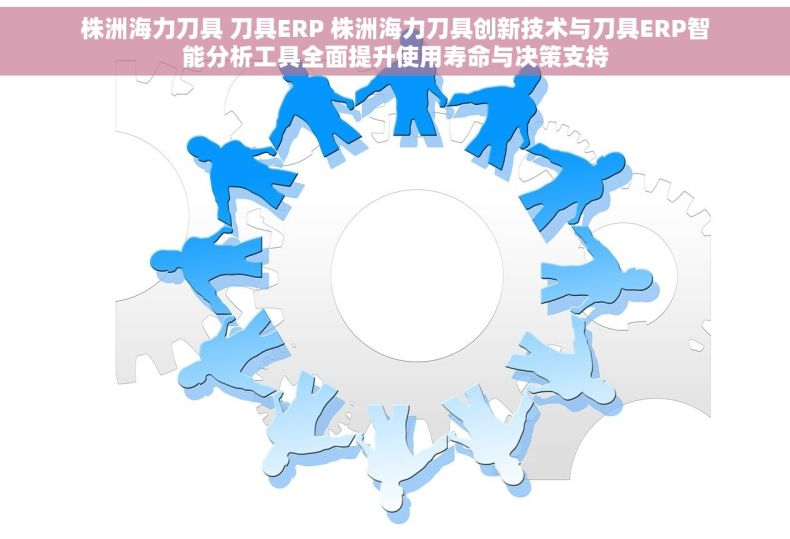 株洲海力刀具 刀具ERP 株洲海力刀具创新技术与刀具ERP智能分析工具全面提升使用寿命与决策支持
