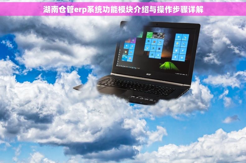 湖南仓管erp系统功能模块介绍与操作步骤详解
