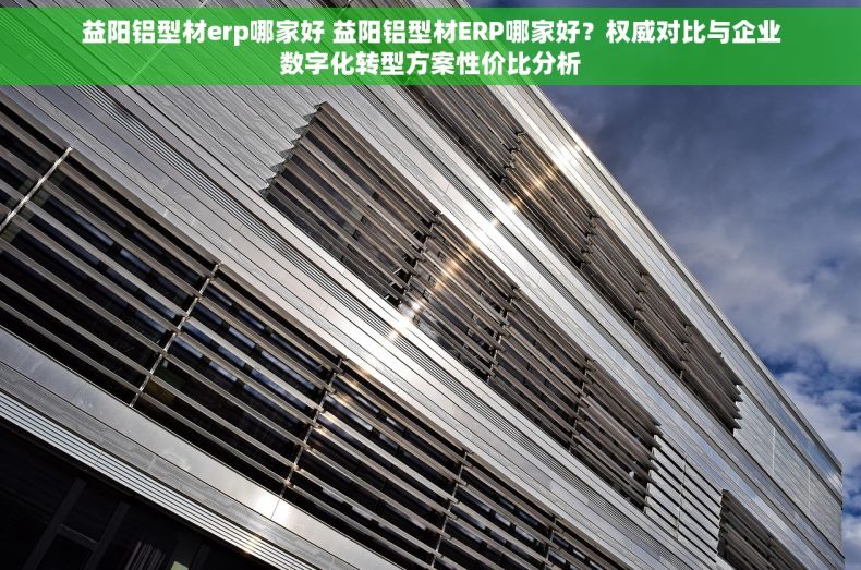 益阳铝型材erp哪家好 益阳铝型材ERP哪家好？权威对比与企业数字化转型方案性价比分析
