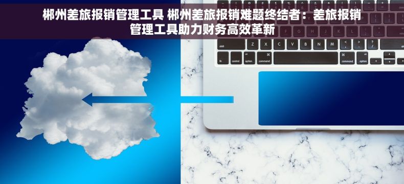 郴州差旅报销管理工具 郴州差旅报销难题终结者：差旅报销管理工具助力财务高效革新