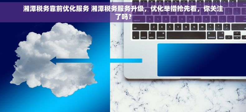 湘潭税务靠前优化服务 湘潭税务服务升级，优化举措抢先看，你关注了吗？