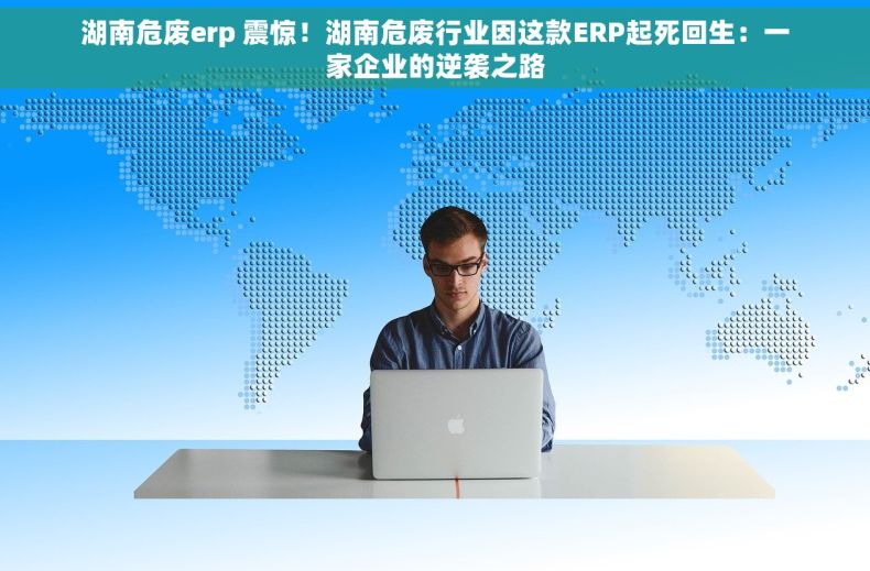 湖南危废erp 震惊！湖南危废行业因这款ERP起死回生：一家企业的逆袭之路