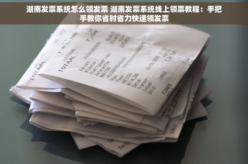 湖南发票系统怎么领发票 湖南发票系统线上领票教程：手把手教你省时省力快速领发票
