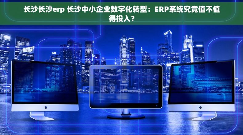 长沙长沙erp 长沙中小企业数字化转型：ERP系统究竟值不值得投入？