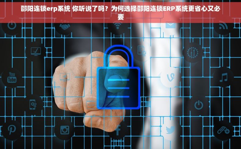 邵阳连锁erp系统 你听说了吗？为何选择邵阳连锁ERP系统更省心又必要