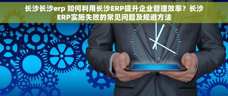 长沙长沙erp 如何利用长沙ERP提升企业管理效率？长沙ERP实施失败的常见问题及规避方法