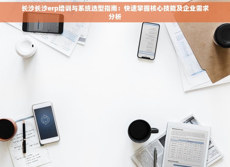 长沙长沙erp培训与系统选型指南：快速掌握核心技能及企业需求分析