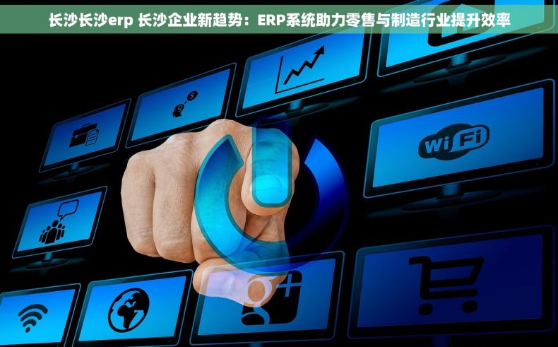 长沙长沙erp 长沙企业新趋势：ERP系统助力零售与制造行业提升效率