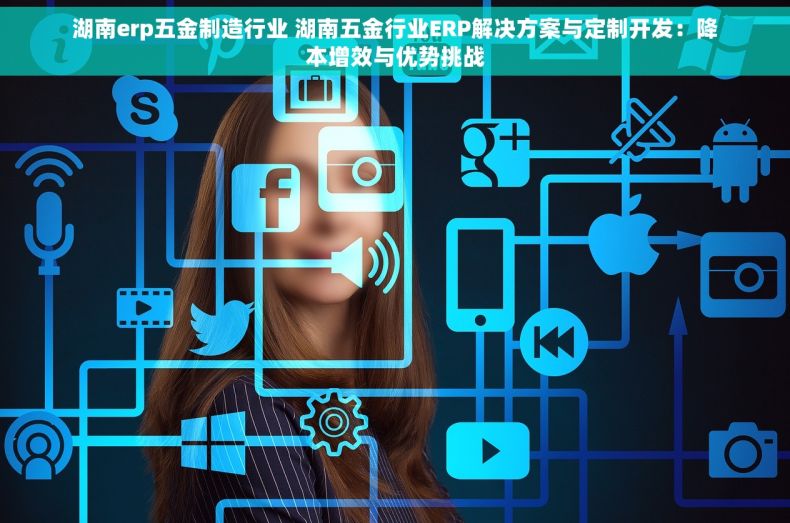 湖南erp五金制造行业 湖南五金行业ERP解决方案与定制开发：降本增效与优势挑战