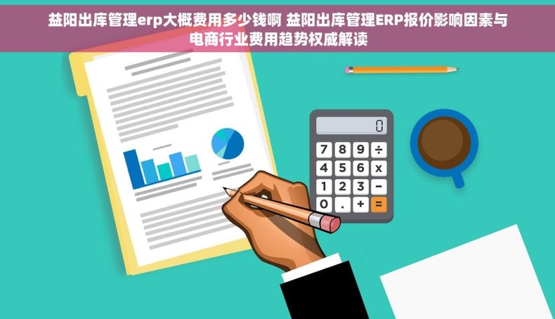 益阳出库管理erp大概费用多少钱啊 益阳出库管理ERP报价影响因素与电商行业费用趋势权威解读