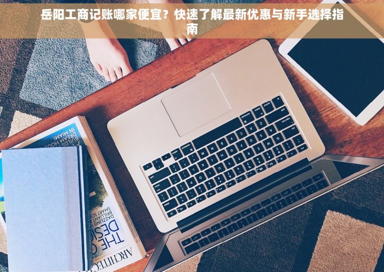 岳阳工商记账哪家便宜？快速了解最新优惠与新手选择指南