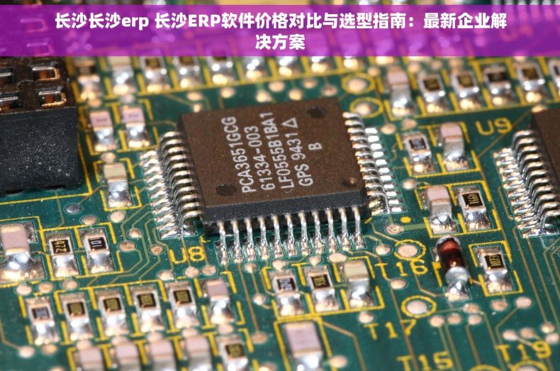 长沙长沙erp 长沙ERP软件价格对比与选型指南：最新企业解决方案