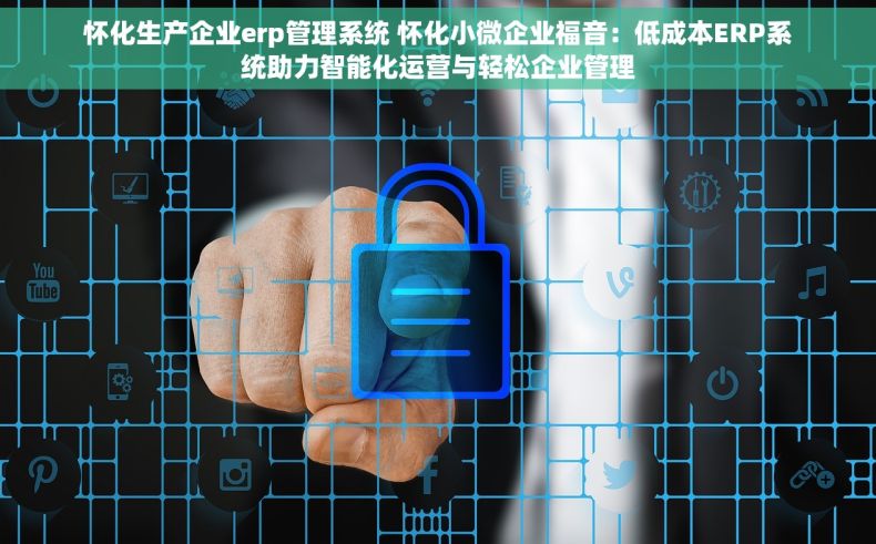 怀化生产企业erp管理系统 怀化小微企业福音：低成本ERP系统助力智能化运营与轻松企业管理