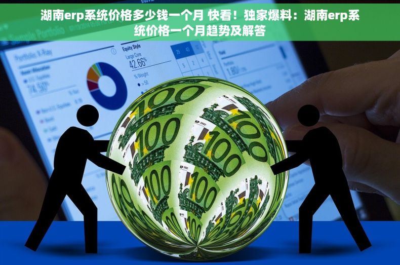 湖南erp系统价格多少钱一个月 快看！独家爆料：湖南erp系统价格一个月趋势及解答