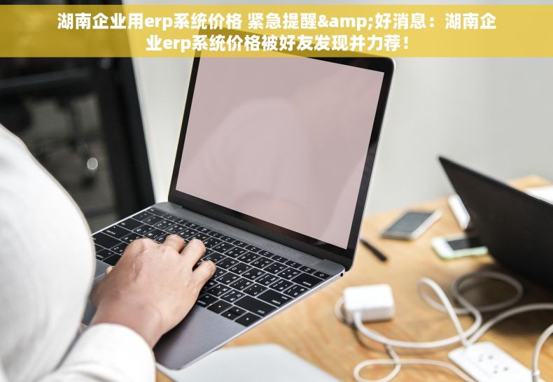 湖南企业用erp系统价格 紧急提醒&好消息：湖南企业erp系统价格被好友发现并力荐！
