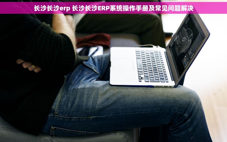 长沙长沙erp 长沙长沙ERP系统操作手册及常见问题解决
