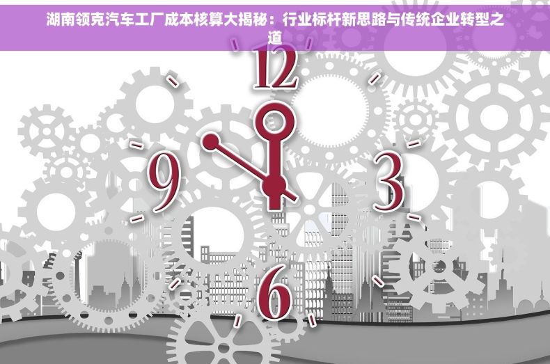 湖南领克汽车工厂成本核算大揭秘：行业标杆新思路与传统企业转型之道