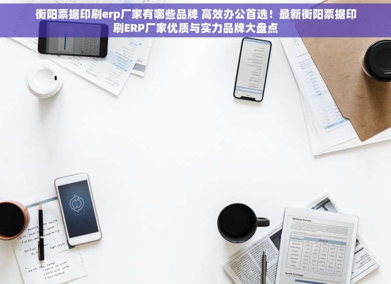 衡阳票据印刷erp厂家有哪些品牌 高效办公首选！最新衡阳票据印刷ERP厂家优质与实力品牌大盘点