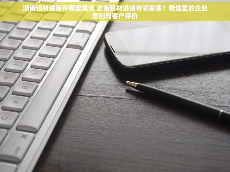湖南铝材进销存哪里靠谱 湖南铝材进销存哪家强？看这里的企业案例与客户评价