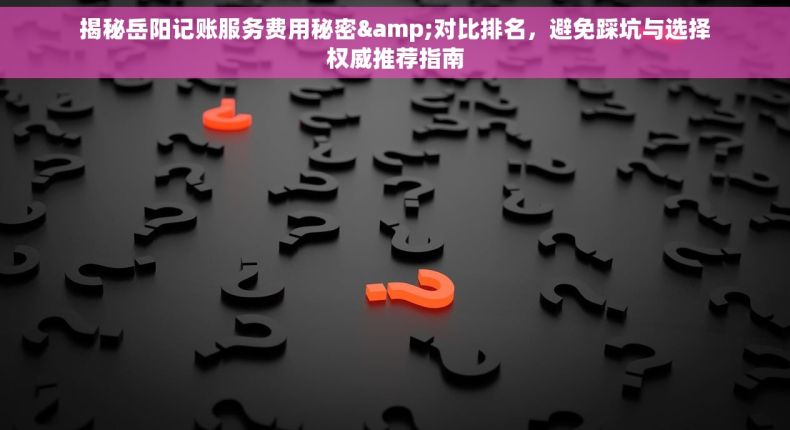 揭秘岳阳记账服务费用秘密&对比排名，避免踩坑与选择权威推荐指南
