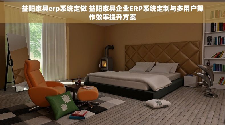 益阳家具erp系统定做 益阳家具企业ERP系统定制与多用户操作效率提升方案