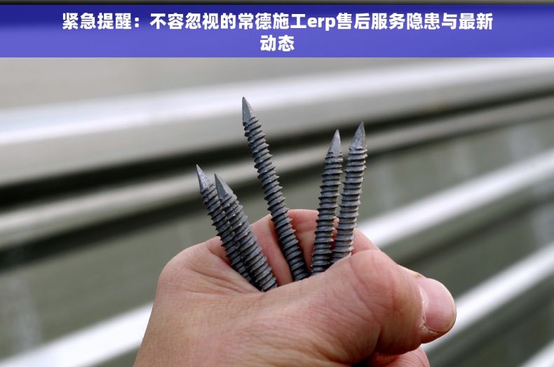 紧急提醒：不容忽视的常德施工erp售后服务隐患与最新动态