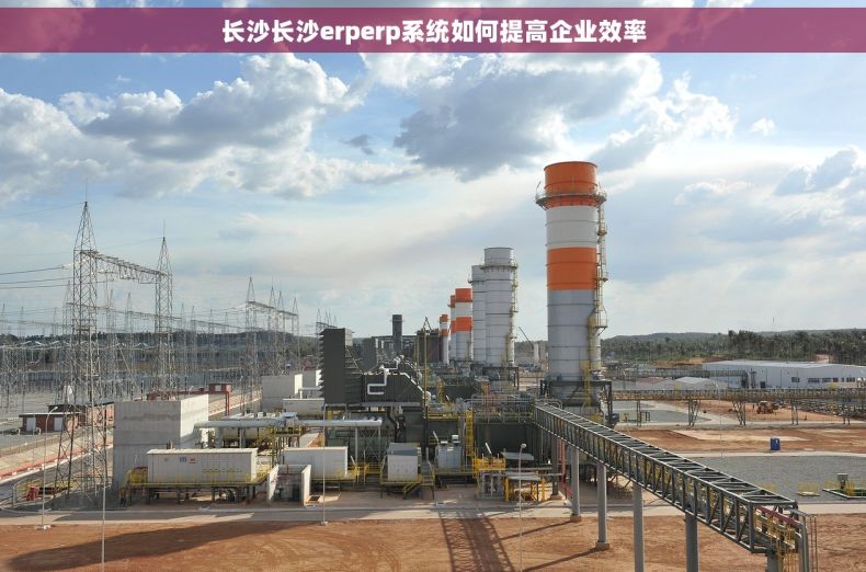 长沙长沙erperp系统如何提高企业效率