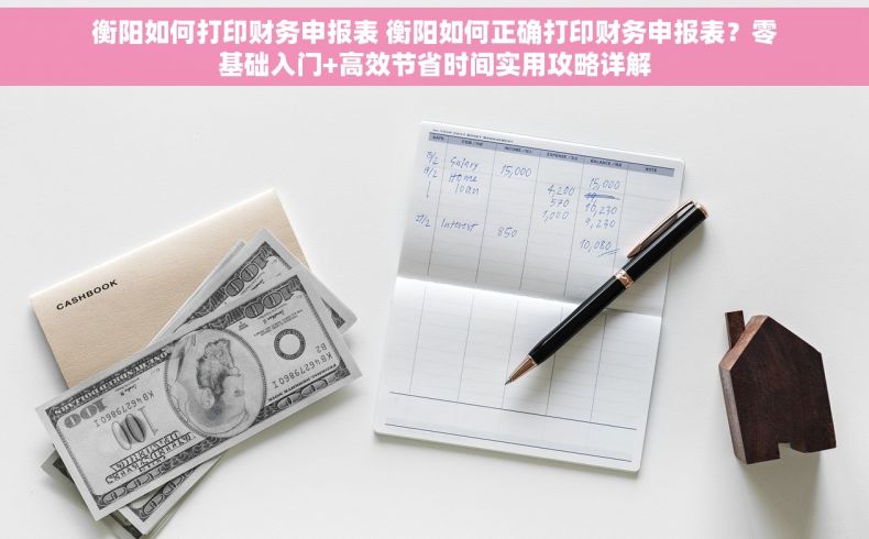 衡阳如何打印财务申报表 衡阳如何正确打印财务申报表？零基础入门+高效节省时间实用攻略详解