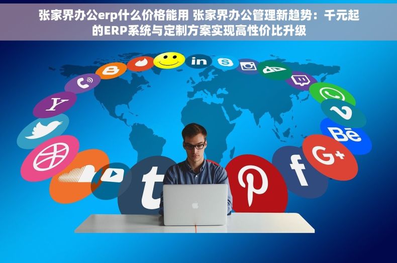 张家界办公erp什么价格能用 张家界办公管理新趋势：千元起的ERP系统与定制方案实现高性价比升级