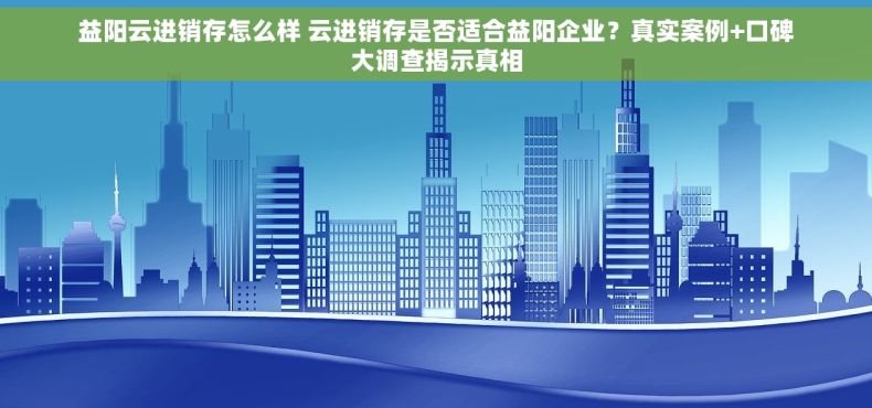 益阳云进销存怎么样 云进销存是否适合益阳企业？真实案例+口碑大调查揭示真相