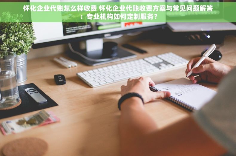 怀化企业代账怎么样收费 怀化企业代账收费方案与常见问题解答：专业机构如何定制服务？