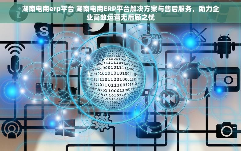 湖南电商erp平台 湖南电商ERP平台解决方案与售后服务，助力企业高效运营无后顾之忧