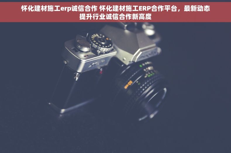 怀化建材施工erp诚信合作 怀化建材施工ERP合作平台，最新动态提升行业诚信合作新高度