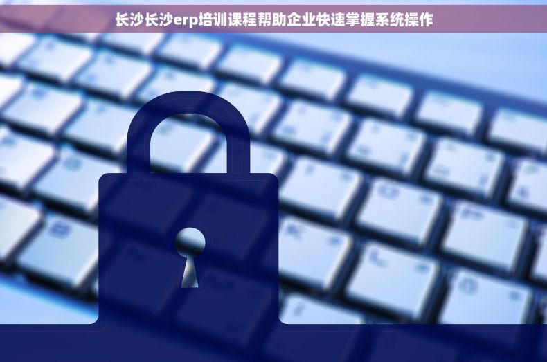 长沙长沙erp培训课程帮助企业快速掌握系统操作
