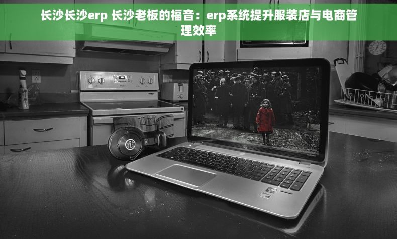 长沙长沙erp 长沙老板的福音：erp系统提升服装店与电商管理效率