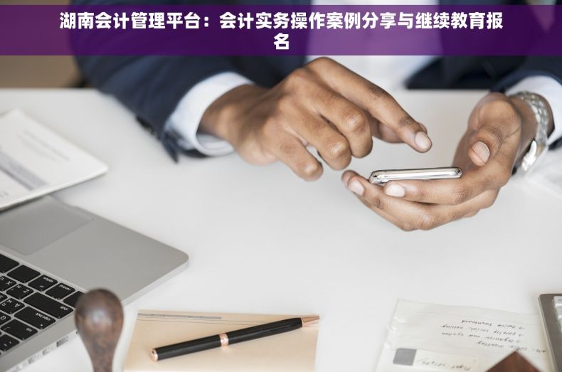 湖南会计管理平台：会计实务操作案例分享与继续教育报名