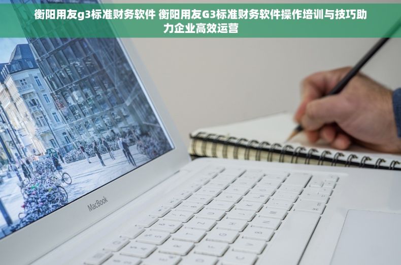 衡阳用友g3标准财务软件 衡阳用友G3标准财务软件操作培训与技巧助力企业高效运营
