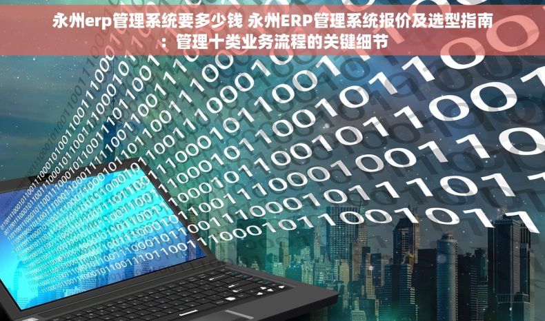 永州erp管理系统要多少钱 永州ERP管理系统报价及选型指南：管理十类业务流程的关键细节