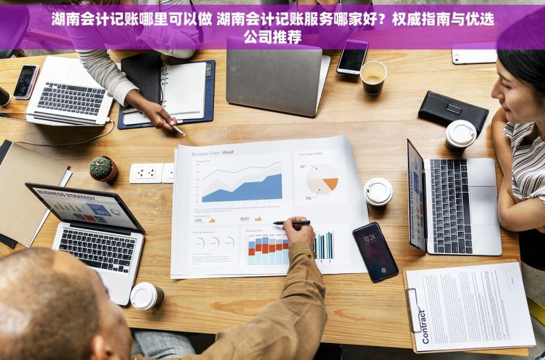 湖南会计记账哪里可以做 湖南会计记账服务哪家好？权威指南与优选公司推荐
