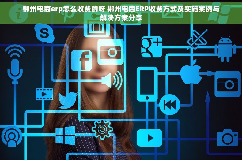 郴州电商erp怎么收费的呀 郴州电商ERP收费方式及实施案例与解决方案分享