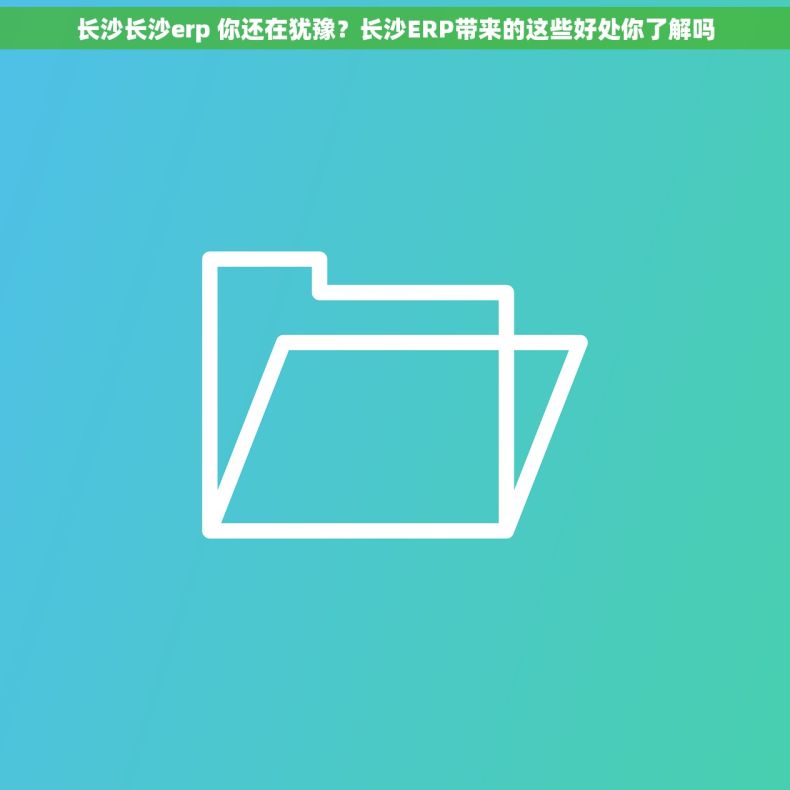 长沙长沙erp 你还在犹豫？长沙ERP带来的这些好处你了解吗