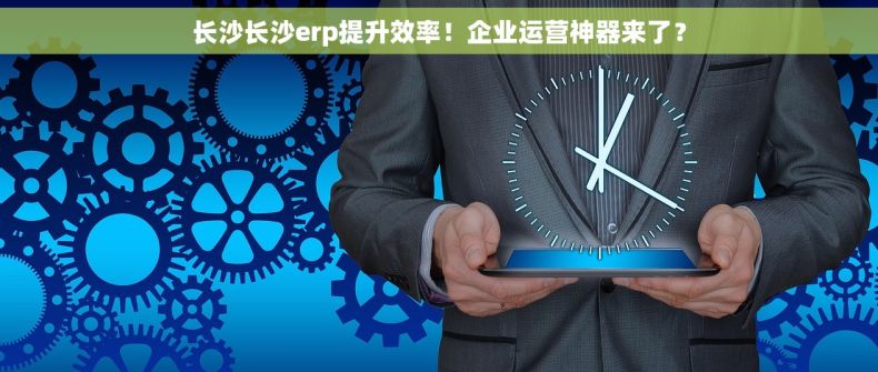长沙长沙erp提升效率！企业运营神器来了？