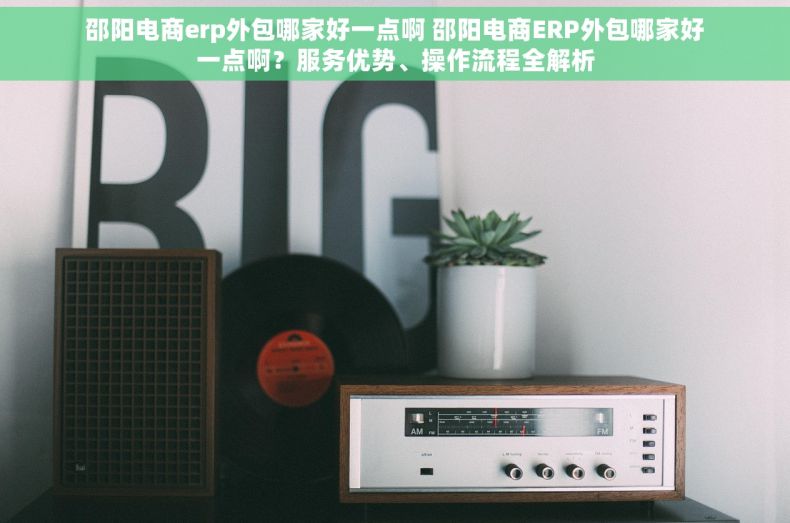 邵阳电商erp外包哪家好一点啊 邵阳电商ERP外包哪家好一点啊？服务优势、操作流程全解析